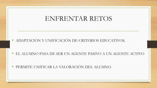ENFRENTAR RETOS 
• ADAPTACIÓN Y UNIFICACIÓN DE CRITERIOS EDUCATIVOS. 
• EL ALUMNO PASA DE SER UN AGENTE PASIVO A UN AGENTE ACTIVO 
• PERMITE UNIFICAR LA VALORACIÓN DEL ALUMNO. 
 