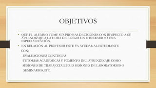 OBJETIVOS 
• QUE EL ALUMNO TOME SUS PROPIAS DECISIONES CON RESPECTO A SU 
APRENDIZAJE A LA HORA DE ELEGIR UN ITINERARIO O UNA 
ESPECIALIZACIÓN. 
• EN RELACIÓN AL PROFESOR ESTE VA AYUDAR AL ESTUDIANTE 
CON: 
-EVALUACIONES CONTINUAS 
-TUTORIAS ACADÉMICAS Y FOMENTO DEL APRENDIZAJE COMO 
SESIONES DE TRABAJO,TALLERES SESIONES DE LABORATORIOS O 
SEMINARIOS,ETC. 
 