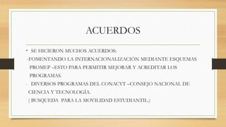 ACUERDOS 
• SE HICIERON MUCHOS ACUERDOS: 
-FOMENTANDO LA INTERNACIONALIZACIÓN MEDIANTE ESQUEMAS 
PROMEP –ESTO PARA PERMITIR MEJORAR Y ACREDITAR LOS 
PROGRAMAS. 
- DIVERSOS PROGRAMAS DEL CONACYT –CONSEJO NACIONAL DE 
CIENCIA Y TECNOLOGÍA. 
( BUSQUEDA PARA LA MOVILIDAD ESTUDIANTIL.) 
 