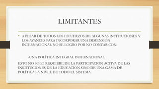LIMITANTES 
• A PESAR DE TODOS LOS ESFUERZOS DE ALGUNAS INSTITUCIONES Y 
LOS AVANCES PARA INCORPORAR UNA DIMENSIÓN 
INTERNACIONAL NO SE LOGRO POR NO CONTAR CON: 
-UNA POLÍTICA INTEGRAL INTERNACIONAL 
ESTO NO SOLO REQUIERE DE LA PARTICIPACIÓN ACTIVA DE LAS 
INSTITUCIONES DE LA EDUCACIÓN SINO DE UNA GAMA DE 
POLÍTICAS A NIVEL DE TODO EL SISTEMA. 
 