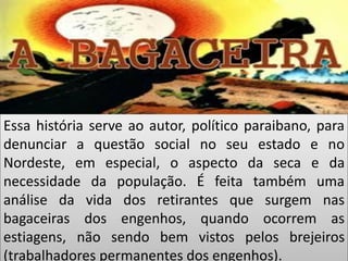Essa história serve ao autor, político paraibano, para denunciar a questão social no seu estado e no Nordeste, em especial, o aspecto da seca e da necessidade da população. É feita também uma análise da vida dos retirantes que surgem nas bagaceiras dos engenhos, quando ocorrem as estiagens, não sendo bem vistos pelos brejeiros (trabalhadores permanentes dos engenhos).  