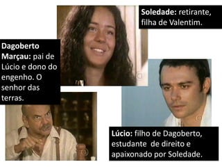 Dagoberto Marçau: pai de Lúcio e dono do engenho. O senhor das terras. 
Soledade: retirante, filha de Valentim. 
Lúcio: filho de Dagoberto, estudante de direito e apaixonado por Soledade.  
