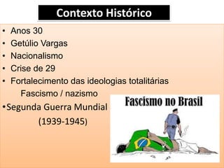 Contexto Histórico 
•Anos 30 
•Getúlio Vargas 
•Nacionalismo 
•Crise de 29 
•Fortalecimento das ideologias totalitárias 
Fascismo / nazismo 
•Segunda Guerra Mundial 
(1939-1945)  