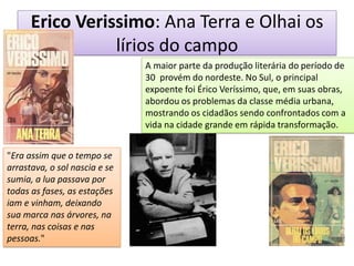 Erico Verissimo: Ana Terra e Olhai os lírios do campo 
A maior parte da produção literária do período de 30 provém do nordeste. No Sul, o principal expoente foi Érico Veríssimo, que, em suas obras, abordou os problemas da classe média urbana, mostrando os cidadãos sendo confrontados com a vida na cidade grande em rápida transformação. 
"Era assim que o tempo se arrastava, o sol nascia e se sumia, a lua passava por todas as fases, as estações iam e vinham, deixando sua marca nas árvores, na terra, nas coisas e nas pessoas."  