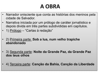 A OBRA 
•Narrador onisciente que conta as histórias dos meninos pela cidade de Salvador. 
•Narrativa iniciada por um prólogo de caráter jornalístico e depois divida em três partes subdivididas em capítulos. 
•1) Prólogo – “Cartas à redação” 
•2) Primeira parte :Sob a lua, num velho trapiche abandonado 
•3) Segunda parte: Noite da Grande Paz, da Grande Paz dos teus olhos 
•4) Terceira parte: Canção da Bahia, Canção da Liberdade  