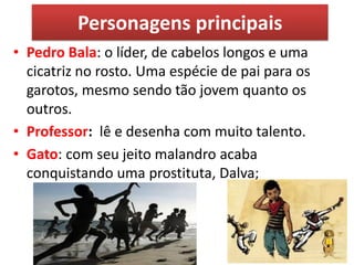 Personagens principais 
•Pedro Bala: o líder, de cabelos longos e uma cicatriz no rosto. Uma espécie de pai para os garotos, mesmo sendo tão jovem quanto os outros. 
•Professor: lê e desenha com muito talento. 
•Gato: com seu jeito malandro acaba conquistando uma prostituta, Dalva;  