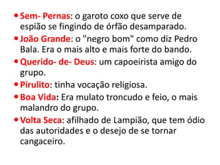 Sem- Pernas: o garoto coxo que serve de espião se fingindo de órfão desamparado. 
João Grande: o "negro bom" como diz Pedro Bala. Era o mais alto e mais forte do bando. 
Querido- de- Deus: um capoeirista amigo do grupo. 
Pirulito: tinha vocação religiosa. 
Boa Vida: Era mulato troncudo e feio, o mais malandro do grupo. 
Volta Seca: afilhado de Lampião, que tem ódio das autoridades e o desejo de se tornar cangaceiro.  