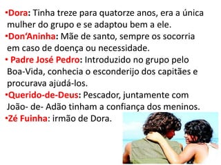 •Dora: Tinha treze para quatorze anos, era a única mulher do grupo e se adaptou bem a ele. 
•Don‘Aninha: Mãe de santo, sempre os socorria em caso de doença ou necessidade. 
• Padre José Pedro: Introduzido no grupo pelo Boa-Vida, conhecia o esconderijo dos capitães e procurava ajudá-los. 
•Querido-de-Deus: Pescador, juntamente com João- de- Adão tinham a confiança dos meninos. 
•Zé Fuinha: irmão de Dora. 
.  