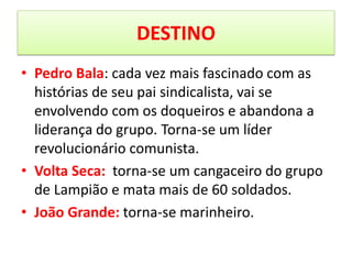 •Pedro Bala: cada vez mais fascinado com as histórias de seu pai sindicalista, vai se envolvendo com os doqueiros e abandona a liderança do grupo. Torna-se um líder revolucionário comunista. 
•Volta Seca: torna-se um cangaceiro do grupo de Lampião e mata mais de 60 soldados. 
•João Grande: torna-se marinheiro. 
DESTINO  