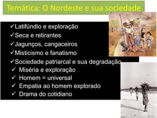 Temática: O Nordeste e sua sociedade 
Latifúndio e exploração 
Seca e retirantes 
Jagunços, cangaceiros 
Misticismo e fanatismo 
Sociedade patriarcal e sua degradação 
Miséria e exploração 
Homem = universal 
Empatia ao homem explorado 
Drama do cotidiano  