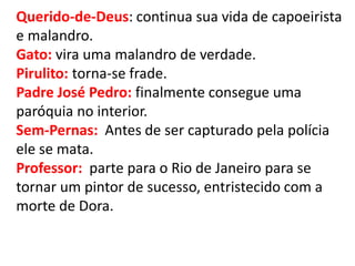 Querido-de-Deus: continua sua vida de capoeirista e malandro. 
Gato: vira uma malandro de verdade. 
Pirulito: torna-se frade. 
Padre José Pedro: finalmente consegue uma paróquia no interior. 
Sem-Pernas: Antes de ser capturado pela polícia ele se mata. 
Professor: parte para o Rio de Janeiro para se tornar um pintor de sucesso, entristecido com a morte de Dora. 
 
