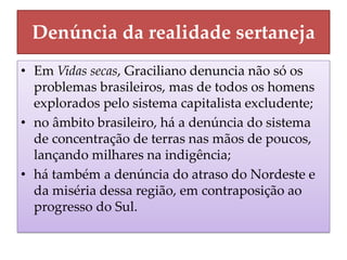 Denúncia da realidade sertaneja 
•Em Vidas secas, Graciliano denuncia não só os problemas brasileiros, mas de todos os homens explorados pelo sistema capitalista excludente; 
•no âmbito brasileiro, há a denúncia do sistema de concentração de terras nas mãos de poucos, lançando milhares na indigência; 
•há também a denúncia do atraso do Nordeste e da miséria dessa região, em contraposição ao progresso do Sul.  