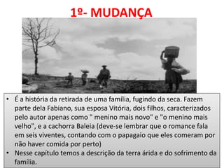 1º- MUDANÇA 
•É a história da retirada de uma família, fugindo da seca. Fazem parte dela Fabiano, sua esposa Vitória, dois filhos, caracterizados pelo autor apenas como " menino mais novo" e "o menino mais velho", e a cachorra Baleia (deve-se lembrar que o romance fala em seis viventes, contando com o papagaio que eles comeram por não haver comida por perto) 
•Nesse capítulo temos a descrição da terra árida e do sofrimento da família.  