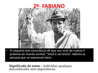 2º- FABIANO 
•O vaqueiro tem consciência de que seu nível de rudeza é próximo ao mundo animal: “Você é um bicho”. Admira as pessoas que se expressam bem. 
Significado do nome – indivíduo qualquer, desconhecido, sem importância;  