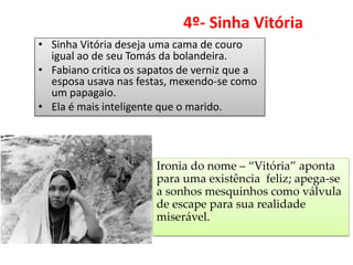 4º- Sinha Vitória 
•Sinha Vitória deseja uma cama de couro igual ao de seu Tomás da bolandeira. 
•Fabiano critica os sapatos de verniz que a esposa usava nas festas, mexendo-se como um papagaio. 
•Ela é mais inteligente que o marido. 
Ironia do nome – “Vitória” aponta para uma existência feliz; apega-se a sonhos mesquinhos como válvula de escape para sua realidade miserável.  
