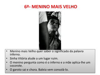 6º- MENINO MAIS VELHO 
•Menino mais Velho quer saber o significado da palavra inferno. 
•Sinha Vitória alude a um lugar ruim. 
•O menino pergunta como é o inferno e a mãe aplica-lhe um cocorote. 
•O garoto sai e chora. Baleia vem consolá-lo.  