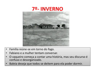 7º- INVERNO 
•Família reúne-se em torno do fogo. 
•Fabiano e a mulher tentam conversar. 
•O vaqueiro começa a contar uma história, mas seu discurso é confuso e desorganizado. 
•Baleia deseja que todos se deitem para ela poder dormir.  