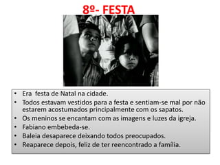 8º- FESTA 
•Era festa de Natal na cidade. 
•Todos estavam vestidos para a festa e sentiam-se mal por não estarem acostumados principalmente com os sapatos. 
•Os meninos se encantam com as imagens e luzes da igreja. 
•Fabiano embebeda-se. 
•Baleia desaparece deixando todos preocupados. 
•Reaparece depois, feliz de ter reencontrado a família.  
