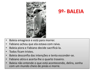 9º- BALEIA 
•Baleia emagrece e está para morrer. 
•Fabiano achou que ela estava com raiva. 
•Baleia piora e Fabiano decide sacrificá-la. 
•Todos ficam tristes. 
•Baleia desconfia das intenções e tenta esconder-se. 
•Fabiano atira e acerta-lhe o quarto traseiro. 
•Baleia não entende o que está acontecendo, delira, sonha com um mundo cheio de preás e morre.  