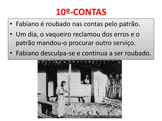 10º-CONTAS 
•Fabiano é roubado nas contas pelo patrão. 
•Um dia, o vaqueiro reclamou dos erros e o patrão mandou-o procurar outro serviço. 
•Fabiano desculpa-se e continua a ser roubado. 
 
