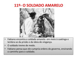 11º- O SOLDADO AMARELO 
•Fabiano encontra o soldado amarelo em meio à caatinga e lembra-se da prisão e da ideia de vingança. 
•O soldado treme de medo. 
•Fabiano pensa que ele cumpria ordens do governo, ensinando o caminho para o soldado.  