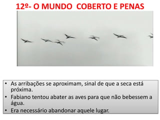 12º- O MUNDO COBERTO E PENAS 1 
•As arribações se aproximam, sinal de que a seca está próxima. 
•Fabiano tentou abater as aves para que não bebessem a água. 
•Era necessário abandonar aquele lugar.  