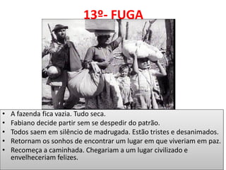 13º- FUGA 
•A fazenda fica vazia. Tudo seca. 
•Fabiano decide partir sem se despedir do patrão. 
•Todos saem em silêncio de madrugada. Estão tristes e desanimados. 
•Retornam os sonhos de encontrar um lugar em que viveriam em paz. 
•Recomeça a caminhada. Chegariam a um lugar civilizado e envelheceriam felizes. 
