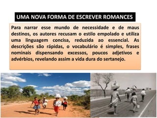 Para narrar esse mundo de necessidade e de maus destinos, os autores recusam o estilo empolado e utiliza uma linguagem concisa, reduzida ao essencial. As descrições são rápidas, o vocabulário é simples, frases nominais dispensando excessos, poucos adjetivos e advérbios, revelando assim a vida dura do sertanejo. 
UMA NOVA FORMA DE ESCREVER ROMANCES  