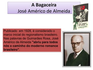 A Bagaceira José Américo de Almeida 
Publicado em 1928, é considerado o marco inicial do regionalismo brasileiro. Nas palavras de Guimarães Rosa, José Américo de Almeida "abriu para todos nós o caminho do moderno romance brasileiro".  