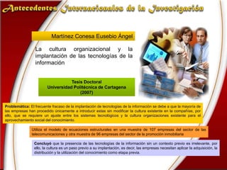 Antecedentes Internacionales de la InvestigaciónMartínez Conesa Eusebio ÁngelLa cultura organizacional y la implantación de las tecnologías de la informaciónTesis Doctoral Universidad Politécnica de Cartagena(2007)Problemática: El frecuente fracaso de la implantación de tecnologías de la información se debe a que la mayoría de las empresas han procedido únicamente a introducir estas sin modificar la cultura existente en la compañías, por ello, que se requiere un ajuste entre los sistemas tecnológicos y la cultura organizaciones existente para el aprovechamiento social del conocimiento.Utiliza el modelo de ecuaciones estructurales en una muestra de 107 empresas del sector de las telecomunicaciones y otra muestra de 96 empresas del sector de la promoción inmobiliariaConcluyó que la presencia de las tecnologías de la información sin un contexto previo es irrelevante, por ello, la cultura es un paso previo a su implantación, es decir, las empresas necesitan aplicar la adquisición, la distribución y la utilización del conocimiento como etapa previa.
