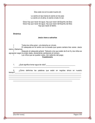 Dios está vivo el no está muerto (2)

                            Lo siento en las manos lo siento en los pies
                            Lo siento en el alma, lo siento e todo mi ser.

                   Oooo hay que nacer de agua, hay que nacer del Espíritu de Dios
                   Oooo hay que nacer de agua, hay que nacer del Espíritu de Dios
                                     hay que nacer al Señor.



     Dinámica

                                      Jesús viene a salvarlos



      †         Todos los niños giran a la derecha en círculo.
      †         El catequista en el centro con la tonada que quiera cantara tres veces: Jesús
viene a Salvarnos
      †         Después el catequista gritará: “Salvará a los que están de 6 en 6 y los niños se
agruparan según la orden dada, obviamente cambiando el número.
      †         Los niños que se queden solos, irán saliendo del juego.
                                           Cuestionario



     1.    ¿Qué significa tomar agua de vida?_______________________________
     ___________________________________________________________

     2.    ¿Cómo definirías las palabras que están en negritas ahora en nuestro
tiempo?______________________________________________________________________
____________________________________________________________________________
____________________________________________________________________________
___________________________________________________________________________
     ______________________________________________________________




     [Escribir texto]                                                                Página 104
 