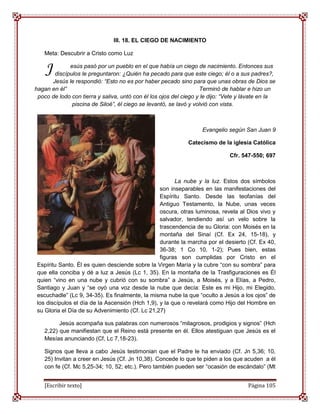 III. 18. EL CIEGO DE NACIMIENTO

    Meta: Descubrir a Cristo como Luz


    J        esús pasó por un pueblo en el que había un ciego de nacimiento. Entonces sus
       discípulos le preguntaron: ¿Quién ha pecado para que este ciego; él o a sus padres?,
      Jesús le respondió: “Esto no es por haber pecado sino para que unas obras de Dios se
hagan en él”                                                       Terminó de hablar e hizo un
 poco de lodo con tierra y saliva, untó con él los ojos del ciego y le dijo: “Vete y lávate en la
              piscina de Siloé”, él ciego se levantó, se lavó y volvió con vista.



                                                                   Evangelio según San Juan 9

                                                             Catecismo de la iglesia Católica

                                                                              Cfr. 547-550; 697



                                                        La nube y la luz. Estos dos símbolos
                                                  son inseparables en las manifestaciones del
                                                  Espíritu Santo. Desde las teofanías del
                                                  Antiguo Testamento, la Nube, unas veces
                                                  oscura, otras luminosa, revela al Dios vivo y
                                                  salvador, tendiendo así un velo sobre la
                                                  trascendencia de su Gloria: con Moisés en la
                                                  montaña del Sinaí (Cf. Ex 24, 15-18), y
                                                  durante la marcha por el desierto (Cf. Ex 40,
                                                  36-38; 1 Co 10, 1-2); Pues bien, estas
                                                  figuras son cumplidas por Cristo en el
 Espíritu Santo. Él es quien desciende sobre la Virgen María y la cubre “con su sombra” para
 que ella conciba y dé a luz a Jesús (Lc 1, 35). En la montaña de la Trasfiguraciones es Él
 quien “vino en una nube y cubrió con su sombra” a Jesús, a Moisés, y a Elías, a Pedro,
 Santiago y Juan y “se oyó una voz desde la nube que decía: Este es mi Hijo, mi Elegido,
 escuchadle” (Lc 9, 34-35). Es finalmente, la misma nube la que “oculto a Jesús a los ojos” de
 los discípulos el día de la Ascensión (Hch 1,9), y la que o revelará como Hijo del Hombre en
 su Gloria el Día de su Advenimiento (Cf. Lc 21,27)

          Jesús acompaña sus palabras con numerosos “milagrosos, prodigios y signos” (Hch
    2,22) que manifiestan que el Reino está presente en él. Ellos atestiguan que Jesús es el
    Mesías anunciando (Cf, Lc 7,18-23).

    Signos que lleva a cabo Jesús testimonian que el Padre le ha enviado (Cf. Jn 5,36; 10,
    25) Invitan a creer en Jesús (Cf. Jn 10,38). Concede lo que te piden a los que acuden a él
    con fe (Cf. Mc 5,25-34; 10, 52; etc.). Pero también pueden ser “ocasión de escándalo” (Mt


    [Escribir texto]                                                                  Página 105
 