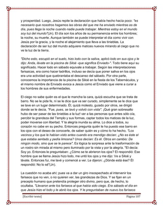 y prosperidad. Luego, Jesús repite la declaración que había hecho hacía poco: "es
necesario que nosotros hagamos las obras del que me ha enviado mientras es de
día, pues llega la noche cuando nadie puede trabajar. Mientras estoy en el mundo
soy luz del mundo"(Jn). El día son los años de su permanencia entre los hombres;
la noche, su muerte. Aunque también se puede interpretar el día como vivir con
Jesús por la gracia, y la noche el alejamiento que lleva a las tinieblas. La
declaración de ser luz del mundo adquiere matices nuevos mirando al ciego que no
ve la luz de la tierra.

"Dicho esto, escupió en el suelo, hizo lodo con la saliva, aplicó lodo en sus ojos y le
dijo: Anda, lávate en la piscina de Siloé -que significa Enviado-". Todo tiene aquí su
significado. Hacer lodo en sábado equivale a trabajar. Según las interpretaciones
farisaicas, era como hacer ladrillos, incluso se decía que poner saliva en los ojos
era una actividad que quebrantaba el descanso del sábado. Por otra parte,
conocemos la importancia de la piscina de Siloé en la fiesta de los Tabernáculos, y
el mismo nombre de Enviado evoca a Jesús como el Enviado que viene a curar a
los hombres de sus enfermedades.

El ciego no sabe quién es el que le mancha la cara, quizá escucha que se trata de
barro. No se le pide fe, ni se le dice que va ser curado, simplemente se le dice que
se lave en un lugar determinado. Él, quizá molesto, guiado por otros, se dirigió
donde se le decía. "Fue, pues, se lavó y volvió con vista". ¡Qué gran sobresalto
hubo de ser pasar de las tinieblas a la luz! ver a las personas que antes sólo oía,
percibir la grandeza del Templo y sus formas, captar todos los matices de la luz,
poder moverse con libertad. Y la alegría inunda su alma. Lo dice a todos, su
corazón no cabe en su pecho. Entonces pregunta quién le ha puesto ese barro en
los ojos con el deseo de conocerle, de saber quién es y cómo lo ha hecho. "Los
vecinos y los que le habían visto antes cuando era mendigo decían: ¿No es éste el
que estaba sentado y pedía limosna? Unos decían: Es él. Otros en cambio: De
ningún modo, sino que se le parece". Es lógica la sorpresa ante la trasformación de
un rostro sin mirada al mismo pero iluminado por la vista y por la alegría. "El decía:
Soy yo. Entonces le preguntaban: ¿Cómo se te abrieron los ojos? El respondió: Ese
hombre que se llama Jesús hizo lodo, me untó los ojos y me dijo: Ve a Siloé y
lávate. Entonces fui, me lavé y comencé a ver. Le dijeron: ¿Dónde está ése? Él
respondió: No lo sé"(Jn).

La cuestión no acaba ahí; pues va a dar un giro insospechado al intervenir los
fariseos que no ven, o no quieren ver, las grandezas de Dios. Y se fijan en un
precepto humano que pretendía proteger otro divino, pero que, de hecho, lo
ocultaba. "Llevaron ante los fariseos al que había sido ciego. Era sábado el día en
que Jesús hizo el lodo y le abrió los ojos. Y le preguntaban de nuevo los fariseos

 [Escribir texto]                                                            Página 107
 