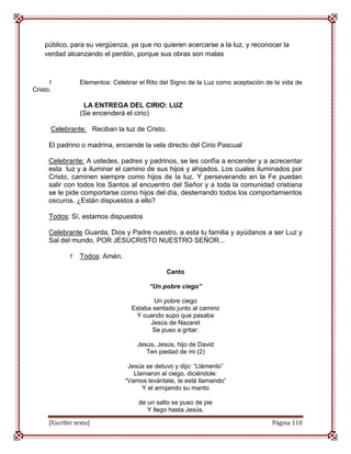 público, para su vergüenza, ya que no quieren acercarse a la luz, y reconocer la
    verdad alcanzando el perdón, porque sus obras son malas



      †          Elementos: Celebrar el Rito del Signo de la Luz como aceptación de la vida de
Cristo.

                  LA ENTREGA DEL CIRIO: LUZ
                 (Se encenderá el cirio)

      Celebrante: Reciban la luz de Cristo.

     El padrino o madrina, enciende la vela directo del Cirio Pascual

     Celebrante: A ustedes, padres y padrinos, se les confía a encender y a acrecentar
     esta luz y a iluminar el camino de sus hijos y ahijados. Los cuales iluminados por
     Cristo, caminen siempre como hijos de la luz. Y perseverando en la Fe puedan
     salir con todos los Santos al encuentro del Señor y a toda la comunidad cristiana
     se le pide comportarse como hijos del día, desterrando todos los comportamientos
     oscuros. ¿Están dispuestos a ello?

     Todos: Sí, estamos dispuestos

     Celebrante Guarda, Dios y Padre nuestro, a esta tu familia y ayúdanos a ser Luz y
     Sal del mundo, POR JESUCRISTO NUESTRO SEÑOR...

             †   Todos: Amén.

                                               Canto

                                         “Un pobre ciego”

                                         Un pobre ciego
                                  Estaba sentado junto al camino
                                   Y cuando supo que pasaba
                                        Jesús de Nazaret
                                         Se puso a gritar:

                                    Jesús, Jesús, hijo de David
                                       Ten piedad de mi (2)

                                 Jesús se detuvo y dijo: “Llámenlo”
                                   Llamaron al ciego, diciéndole:
                                “Vamos levántate, te está llamando”
                                      Y el arrojando su manto

                                     de un salto se puso de pie
                                        Y llego hasta Jesús.

     [Escribir texto]                                                              Página 110
 