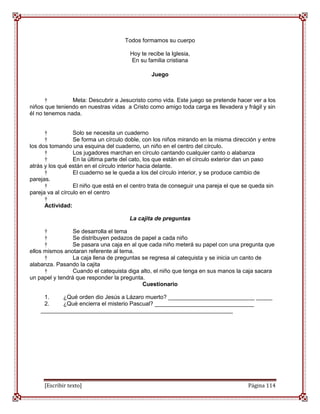 Todos formamos su cuerpo

                                       Hoy te recibe la Iglesia,
                                       En su familia cristiana

                                                Juego



      †         Meta: Descubrir a Jesucristo como vida. Este juego se pretende hacer ver a los
niños que teniendo en nuestras vidas a Cristo como amigo toda carga es llevadera y frágil y sin
él no tenemos nada.


      †           Solo se necesita un cuaderno
      †           Se forma un círculo doble, con los niños mirando en la misma dirección y entre
los dos tomando una esquina del cuaderno, un niño en el centro del círculo.
      †           Los jugadores marchan en círculo cantando cualquier canto o alabanza
      †           En la última parte del cato, los que están en el círculo exterior dan un paso
atrás y los qué están en el círculo interior hacia delante.
      †           El cuaderno se le queda a los del círculo interior, y se produce cambio de
parejas.
      †           El niño que está en el centro trata de conseguir una pareja el que se queda sin
pareja va al círculo en el centro
      †
      Actividad:

                                       La cajita de preguntas

      †          Se desarrolla el tema
      †          Se distribuyen pedazos de papel a cada niño
      †          Se pasara una caja en al que cada niño meterá su papel con una pregunta que
ellos mismos anotaran referente al tema.
      †          La caja llena de preguntas se regresa al catequista y se inicia un canto de
alabanza. Pasando la cajita
      †          Cuando el catequista diga alto, el niño que tenga en sus manos la caja sacara
un papel y tendrá que responder la pregunta.
                                            Cuestionario

     1.    ¿Qué orden dio Jesús a Lázaro muerto? ___________________________ _____
     2.    ¿Qué encierra el misterio Pascual? _______________________________
    ____________________________________________________________




     [Escribir texto]                                                                 Página 114
 
