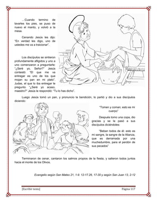 …Cuando termino de
lavarles los pies, se puso de
nuevo el manto, y volvió a la
mesa.

     Cenando Jesús les dijo:
“En verdad les digo, uno de
ustedes me va a traicionar”.



      Los discípulos se sintieron
profundamente afligidos y uno a
uno comenzaron a preguntarle:
“¿Seré yo, Señor?” Jesús
contestó: “El que me va
entregar es uno de los que
mojan su pan en mi plato”.
Judas, el que lo iba entregar le
pregunto “¿Seré yo acaso,
maestro?” Jesús le respondió: “Tu lo has dicho”.

      Luego Jesús tomó un pan, y pronuncio la bendición, lo partió y dio a sus discípulos
diciendo:

                                                                “Tomen y coman; esto es mi
                                                                      cuerpo”

                                                                Después tomo una copa, dio
                                                          gracias y se la pasó a sus
                                                          discípulos diciéndoles:

                                                               “Beban todos de él: esto es
                                                          mi sangre, la sangre de la Alianza,
                                                          que es derramada por una
                                                          muchedumbre, para el perdón de
                                                          sus pecados”



      Terminaron de cenar, cantaron los salmos propios de la fiesta, y salieron todos juntos
hacia el monte de los Olivos.



               Evangelio según San Mateo 21, 1-9. 12-17.26, 17-30 y según San Juan 13, 2-12



     [Escribir texto]                                                             Página 117
 