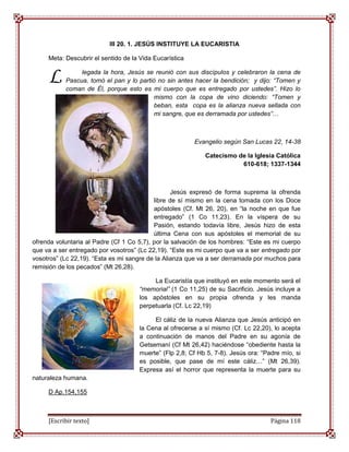 III 20. 1. JESÚS INSTITUYE LA EUCARISTIA

     Meta: Descubrir el sentido de la Vida Eucarística


     L          legada la hora, Jesús se reunió con sus discípulos y celebraron la cena de
           Pascua, tomó el pan y lo partió no sin antes hacer la bendición; y dijo: “Tomen y
           coman de Él, porque esto es mi cuerpo que es entregado por ustedes”. Hizo lo
                                          mismo con la copa de vino diciendo: “Tomen y
                                          beban, esta copa es la alianza nueva sellada con
                                          mi sangre, que es derramada por ustedes”…



                                                         Evangelio según San Lucas 22, 14-38

                                                            Catecismo de la Iglesia Católica
                                                                       610-618; 1337-1344



                                                  Jesús expresó de forma suprema la ofrenda
                                           libre de sí mismo en la cena tomada con los Doce
                                           apóstoles (Cf. Mt 26, 20), en “la noche en que fue
                                           entregado” (1 Co 11,23). En la víspera de su
                                           Pasión, estando todavía libre, Jesús hizo de esta
                                           última Cena con sus apóstoles el memorial de su
ofrenda voluntaria al Padre (Cf 1 Co 5,7), por la salvación de los hombres: “Este es mi cuerpo
que va a ser entregado por vosotros” (Lc 22,19). “Este es mi cuerpo que va a ser entregado por
vosotros” (Lc 22,19). “Esta es mi sangre de la Alianza que va a ser derramada por muchos para
remisión de los pecados” (Mt 26,28).

                                          La Eucaristía que instituyó en este momento será el
                                     “memorial” (1 Co 11,25) de su Sacrificio. Jesús incluye a
                                     los apóstoles en su propia ofrenda y les manda
                                     perpetuarla (Cf. Lc 22,19)

                                          El cáliz de la nueva Alianza que Jesús anticipó en
                                     la Cena al ofrecerse a sí mismo (Cf. Lc 22,20), lo acepta
                                     a continuación de manos del Padre en su agonía de
                                     Getsemaní (Cf Mt 26,42) haciéndose “obediente hasta la
                                     muerte” (Flp 2,8; Cf Hb 5, 7-8). Jesús ora: “Padre mío, si
                                     es posible, que pase de mí este cáliz…” (Mt 26,39).
                                     Expresa así el horror que representa la muerte para su
naturaleza humana.

     D Ap.154,155



     [Escribir texto]                                                               Página 118
 