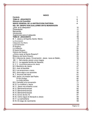 INDICE
Caratula                                                         1
TEMA III JESUCRISTO                                              2
Diócesis de Cuautitlán                                           3
INDICE GENERAL DE LA INSTRUCCION PASTORAL                        4
DEL SR. OBISPO DON GUILLERMO ORTIZ MONDRAGÓN
¿Que es la catequesis?                                           10
Presentación                                                     11
Bienvenida                                                       14
Introducción.                                                    15
Sugerencias para el catequista                                   16
TEMA III JESUCRISTO                                              19
lll. 1. Jesús y el Espíritu Santo: María                         19
La Anunciación                                                   19
Catequesis Ave María                                              22
La Encarnación                                                    23
El Ángelus                                                       23
La Visitación                                                    25
El Santo Rosario                                                 26
Historia del Rosario                                             26
¿Cómo rezar el Santo Rosario?                                    28
Misterios del Santo Rosario                                      29
lll.2. Infancia de Jesús Encarnación Jesús nace en Belén,        34
 lll2. 1. Del oriente vienen unos magos                          37
lll 2. 2. La sagrada familia de Nazaret;                         40
lll. 2. 3. La primera pascua de Jesús                            43
lll.3. Bautismo de Jesús                                         47
lll.4. Juan el bautista                                          51
lll.5. Las tentaciones a Jesús                                   53
lll.6. Jesús elige a sus apóstoles                               56
lll. 7. Anunció del reino                                        61
lll.8. Jesús y la misión del Padre                               65
     El hijo prodigo                                             66
     La oveja pérdida                                            69
lll.9. Llamado a la conversión                                   71
lll.10. La multitud y Jesús                                      75
lll.11. Jesús nos enseña a orar:                                 78
lll.12. Bienaventuranzas                                         82
lll.13. Bienaventuranzas                                         85
lll.14. Bienaventuranzas                                         88
lll.15. Envío de los 72                                          91
lll.16. Cómo sigue el discípulo a Jesús                          94
lll.17. La samaritana                                            96
lll.18. El ciego de nacimiento                                   99

                                                            Página 12
 