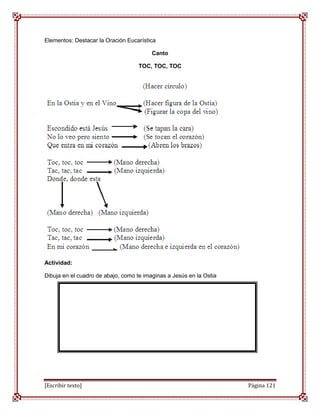 Elementos: Destacar la Oración Eucarística

                                         Canto

                                    TOC, TOC, TOC




Actividad:

Dibuja en el cuadro de abajo, como te imaginas a Jesús en la Ostia




[Escribir texto]                                                     Página 121
 