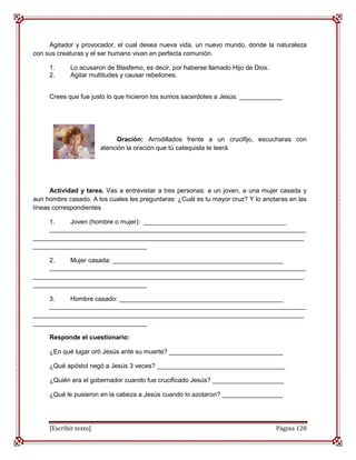 Agitador y provocador, el cual desea nueva vida, un nuevo mundo, donde la naturaleza
con sus creaturas y el ser humano vivan en perfecta comunión.

     1.      Lo acusaron de Blasfemo, es decir, por haberse llamado Hijo de Dios.
     2.      Agitar multitudes y causar rebeliones.


     Crees que fue justo lo que hicieron los sumos sacerdotes a Jesús: ____________




                              Oración: Arrodillados frente a un crucifijo, escucharas con
                        atención la oración que tú catequista te leerá




      Actividad y tarea. Vas a entrevistar a tres personas: a un joven, a una mujer casada y
aun hombre casado. A los cuales les preguntaras: ¿Cuál es tu mayor cruz? Y lo anotaras en las
líneas correspondientes

     1.    Joven (hombre o mujer): ________________________________________
     ________________________________________________________________________
____________________________________________________________________________
________________________________

     2.    Mujer casada: ________________________________________________
     ________________________________________________________________________
____________________________________________________________________________
________________________________

     3.    Hombre casado: ______________________________________________
     ________________________________________________________________________
____________________________________________________________________________
________________________________

     Responde el cuestionario:

     ¿En qué lugar oró Jesús ante su muerte? ________________________________

     ¿Qué apóstol negó a Jesús 3 veces? ____________________________________

     ¿Quién era el gobernador cuando fue crucificado Jesús? ____________________

     ¿Qué le pusieron en la cabeza a Jesús cuando lo azotaron? _________________




     [Escribir texto]                                                               Página 128
 