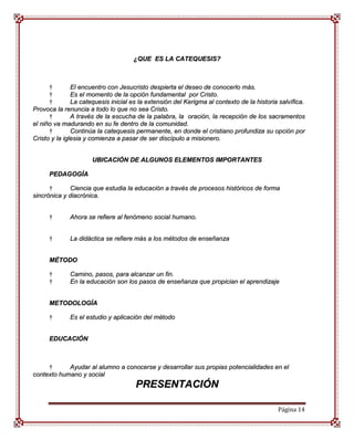 ¿QUE ES LA CATEQUESIS?



      †        El encuentro con Jesucristo despierta el deseo de conocerlo más.
      †        Es el momento de la opción fundamental por Cristo.
      †        La catequesis inicial es la extensión del Kerigma al contexto de la historia salvífica.
Provoca la renuncia a todo lo que no sea Cristo.
      †        A través de la escucha de la palabra, la oración, la recepción de los sacramentos
el niño va madurando en su fe dentro de la comunidad.
      †        Continúa la catequesis permanente, en donde el cristiano profundiza su opción por
Cristo y la iglesia y comienza a pasar de ser discípulo a misionero.


                      UBICACIÓN DE ALGUNOS ELEMENTOS IMPORTANTES

      PEDAGOGÍA

      †       Ciencia que estudia la educación a través de procesos históricos de forma
sincrónica y diacrónica.


      †      Ahora se refiere al fenómeno social humano.


      †      La didáctica se refiere más a los métodos de enseñanza


      MÉTODO

      †      Camino, pasos, para alcanzar un fin.
      †      En la educación son los pasos de enseñanza que propician el aprendizaje


      METODOLOGÍA

      †      Es el estudio y aplicación del método


      EDUCACIÓN



     †      Ayudar al alumno a conocerse y desarrollar sus propias potencialidades en el
contexto humano y social
                                      PRESENTACIÓN

                                                                                           Página 14
 