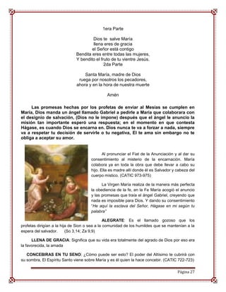 1era Parte

                                      Dios te salve María
                                      llena eres de gracia
                                     el Señor está contigo
                             Bendita eres entre todas las mujeres,
                             Y bendito el fruto de tu vientre Jesús.
                                            2da Parte

                                  Santa María, madre de Dios
                               ruega por nosotros los pecadores,
                              ahora y en la hora de nuestra muerte

                                              Amén

     Las promesas hechas por los profetas de enviar al Mesías se cumplen en
María, Dios manda un ángel llamado Gabriel a pedirle a María que colaborara con
el designio de salvación, (Dios no le impone) después que el ángel le anuncio la
misión tan importante esperó una respuesta; en el momento en que contesta
Hágase, es cuando Dios se encarna en. Dios nunca te va a forzar a nada, siempre
va a respetar tu decisión de servirle o tu negativa, El te ama sin embargo no te
obliga a aceptar su amor.


                                             Al pronunciar el Fiat de la Anunciación y al dar su
                                      consentimiento al misterio de la encarnación. María
                                      colabora ya en toda la obra que debe llevar a cabo su
                                      hijo. Ella es madre allí donde él es Salvador y cabeza del
                                      cuerpo místico. (CATIC 973-975)

                                            La Virgen María realiza de la manera más perfecta
                                      la obediencia de la fe, en la Fe María acogió el anuncio
                                      y las promesas que traía el ángel Gabriel, creyendo que
                                      nada es imposible para Dios. Y dando su consentimiento
                                      “He aquí la esclava del Señor, Hágase en mi según tu
                                      palabra”

                                               ALEGRATE: Es el llamado gozoso que los
profetas dirigían a la hija de Sion o sea a la comunidad de los humildes que se mantenían a la
espera del salvador.      (So 3,14; Za 9,9)

      LLENA DE GRACIA: Significa que su vida era totalmente del agrado de Dios por eso era
la favorecida, la amada

   CONCEBIRAS EN TU SENO: ¿Cómo puede ser esto? El poder del Altísimo te cubrirá con
su sombra, El Espíritu Santo viene sobre María y es él quien la hace concebir. (CATIC 722-723)

                                                                                      Página 27
 