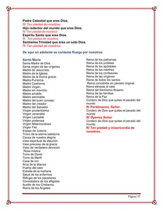 Padre Celestial que eres Dios.
R/ Ten piedad de nosotros
Hijo redentor del mundo que eres Dios.
R/ Ten piedad de nosotros
Espíritu Santo que eres Dios.
R/ Ten piedad de nosotros.
Santísima Trinidad que eres un solo Dios.
R/ Ten piedad de nosotros.

De aquí en adelante se contesta Ruega por nosotros

Santa María                                 Reina de los patriarcas
Santa Madre de Dios                         Reina de los profetas
Santa virgen de las vírgenes.               Reina de los apóstoles
Madre de Jesucristo.                        Reina de los mártires
Madre de la Iglesia.                        Reina de los confesores
Madre de la Divina gracia.                  Reina de las vírgenes
Madre Purísima.                             Reina de todos los santos
Madre Castísima.                            Reina concebida sin pecado original
Madre Virgen.                               Reina elevada al cielo
Madre sin mancha.                           Reina del Santísimo Rosario
Madre amable.                               Reina de las familias
Madre admirable.                            Reina de la Paz
Madre del buen consejo.                     Cordero de Dios que quitas el pecado del
Madre del creador.                          mundo
Madre del Salvador                          R/ Perdónanos, Señor.
Virgen prudentísima                         Cordero de Dios que quitas el pecado del
Virgen venerable                            mundo
Virgen Laudable                             R/ Óyenos Señor
Virgen poderosa                             Cordero de Dios que quitas el pecado del
Virgen Misericordiosa                       mundo
Virgen Fiel                                 R/ Ten piedad y misericordia de
Espejo de Justicia                          nosotros.
Trono de la eterna sabiduría
Causa de nuestra alegría
Vaso espiritual de elección
Vaso precioso de la gracia
Vaso de verdadera devoción
Rosa mística
Torre de David
Torre de Marfil
Casa de oro
Arca de la alianza
Puerta del cielo
Estrella de la mañana
Salud de los enfermos
Refugio de los pecadores
Consoladora de los afligidos
Auxilio de los Cristianos
Reina de los Ángeles

                                                                          Página 37
 
