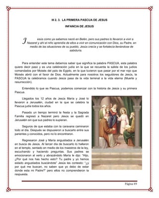 III 2. 3. LA PRIMERA PASCUA DE JESUS

                                       INFANCIA DE JESUS




     J          esús como ya sabemos nació en Belén, pero sus padres lo llevaron a vivir a
         Nazaret y ahí el niño aprendía de ellos a vivir en comunicación con Dios, su Padre, en
           medio de las situaciones de su pueblo, Jesús crecía y se fortalecía llenándose de
                                          sabiduría.



      Para entender este tema debemos saber que significa la palabra PASCUA, esta palabra
quiere decir paso y es una celebración judía en la que se recuerda la salida de los judíos
comandados por Moisés del país de Egipto, en la que tuvieron que pasar por el mar rojo que
Moisés abrió con el favor de Dios. Actualmente para nosotros los seguidores de Jesús, la
PASCUA la celebramos cuando Jesús pasa de la vida terrenal a la vida eterna (Muerte y
resurrección).

     Entendido lo que es Pascua, podemos comenzar con la historia de Jesús y su primera
Pascua.

      Llegados los 12 años de Jesús María y José lo
llevaron a Jerusalén, ciudad en la que se celebra la
Pascua judía todos los años.

      Pasado un tiempo terminó la fiesta y la Sagrada
Familia regresó a Nazaret pero Jesús se quedó en
Jerusalén sin que sus padres lo supieran.

      Seguros de que estaba con la caravana caminaron
todo el día. Después se dispusieron a buscarlo entre sus
parientes y conocidos, pero no lo encontraron.

      Regresaron José y María angustiados a Jerusalén
en busca de Jesús. Al tercer día de buscarlo lo hallaron
en el templo, sentado en medio de los maestros de la ley,
escuchando y haciendo preguntas. Sus padres se
emocionaron al verlo y abrazándolo María le dijo: “Hijo,
¿Por qué nos has hecho esto? Tu padre y yo hemos
estado angustiados buscándote” Jesús les contesto: “¿y
por qué me buscan, no saben que yo debo de estar
donde esta mi Padre?” pero ellos no comprendieron la
respuesta.


                                                                                      Página 49
 