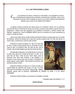 III. 5. LAS TENTACIONES A JESUS




      C           on el bautismo de Jesús, comienza su vida pública. Los evangelios nos dicen
          que, inmediatamente después de su bautismo, impulsado por el Espíritu, Jesús se fue
          al desierto en donde vivió en soledad, en ayuno y en oración. Además fue tentado por
                        Satanás, pero ¿cayó en los engaños del maligno?



     La iglesia compara el tiempo que Jesús estuvo en el desierto orando :con la cuaresma,
que dura 40 días y es el tiempo en el que nos unimos a Jesús en esa oración y ayuno como una
preparación interior para que tengamos una verdadera conversión y cambie nuestra vida.
Además prepararnos para la SEMANA SANTA que es la semana en la que recordamos la
pasión y muerte de Jesús.

      Jesús a las orillas del río Jordán se llenó del Espíritu Santo y se dejo guiar por él a través
del desierto, donde fue tentado por el demonio durante cuarenta días. En todo ese tiempo no
comió nada, y al final de su camino sintió hambre.

     Entonces se acercó el diablo y le dijo “si tú eres Hijo
de Dios, manda a estas piedras que se conviertan en pan”
Jesús le dijo “La Escritura dice: No sólo de pan vive el
hombre, sino de toda palabra que sale de la boca de Dios.”

      El diablo llevó después a la Ciudad Santa y lo puso en
la parte más alta de la muralla del templo y le dijo: “si tu
eres Hijo de Dios, tírate de aquí hacia abajo, pues la
Escritura dice: Dios dará órdenes a sus ángeles y te
llevaran en sus manos para que tus pies no tropiecen en
piedra alguna” Jesús replicó: “dice también la Escritura: No
tentarás al Señor tu Dios”.

      Después el diablo se lo llevó a un monte muy alto y le
mostró todas las naciones del mundo y le dijo: “Te daré
todo esto si te arrodillas y me adoras” Jesús le dijo: “Aléjate,
Satanás, porque dice la Escritura: ADORARAS AL SEÑOR TU DIOS, Y A EL SÓLO
SERVIRAS”

      Entonces lo dejó el diablo y se acercaron los ángeles a servirle.

                                                               Evangelio según San Mateo 4, 1-11

                                            CATIC 538-542.


                                                                                          Página 59
 