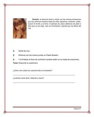 Oración: el demonio tentó a Jesús con las mismas tentaciones
                   que hoy sufrimos nosotros todos los días: egoísmos, ambición, poder,
                   buscar el triunfo y la fama. A ejemplo de Jesús debemos de pedir a
                   Dios que no nos deje caer en la tentación y decirle que nos libere del
                   mal.




†      Señal de cruz

†      Diremos con las manos juntas un Padre Nuestro

†      Y al finalizar el Acto de contrición (ambas están en su hojita de oraciones)
Tarea: Responde el cuestionario



¿Cómo vivió Jesús los cuarenta días en el desierto?

__________________________________________________________________

¿Cuántas veces tentó Satanás a Jesús?

__________________________________________________________________




                                                                               Página 61
 