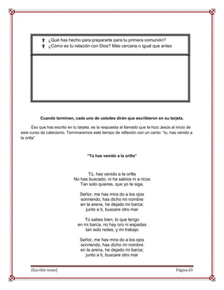 † ¿Qué has hecho para prepararte para tu primera comunión?
            † ¿Cómo es tu relación con Dios? Más cercana o igual que antes




           Cuando terminen, cada uno de ustedes dirán que escribieron en su tarjeta.

        Eso que has escrito en tu tarjeta, es la respuesta al llamado que te hizo Jesús al inicio de
este curso de catecismo. Terminaremos este tiempo de reflexión con un canto: “tu, has venido a
la orilla”



                                      “Tú has venido a la orilla”



                                    Tú, has venido a la orilla
                              No has buscado, ni ha sabios ni a ricos
                                 Tan solo quieres, que yo te siga.

                                  Señor, me has mira do a los ojos
                                  sonriendo, has dicho mi nombre
                                  en la arena, he dejado mi barca;
                                    junto a ti, buscare otro mar

                                    Tú sabes bien, lo que tengo
                                 en mi barca, no hay oro ni espadas
                                    tan solo redes, y mi trabajo

                                  Señor, me has mira do a los ojos
                                  sonriendo, has dicho mi nombre
                                  en la arena, he dejado mi barca;
                                    junto a ti, buscare otro mar


      [Escribir texto]                                                                    Página 65
 