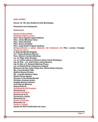 Autor y Editor:

Excmo. Sr. Ob. Don Guillermo Ortiz Mondragón.

Dimensión de la Catequesis.

Elaboración:

Equipo de Sacerdotes:
Proyecto Original y Coor :
Pbro. Flavio Agustín Ayala Gallardo.
Pbro., Víctor Mendoza Terán.
Diac. Efraín Rosales
Pbro. Álvaro González
Pbro. Jorge Emilio Fragoso Godínez.
Enriquecimiento y apoyo didactico del Catecismo del Pbro. Luciano Vanegas
Equipo de Laicos:
S. Gabriela Montiel Delgado
C.P. Teresa Bonifacio Barrera
Psico. Marren Carolina Martínez.
Lic. en Pdga. Zaira Ocampo.
Lic. en Letras Latinas y Romance Alicia Varela Rodríguez.
Ing. En Sist. y H. José Carlos Juárez Becerra.
Ing. En Sist. y H. Eduardo Martinez Flores.
Lic. en Diseño Efraín Choperena Calzada.
Misionera de San Judas Tadeo Hna. Gloria Estela Córdova.
Ma. Luisa Sanabria Villa.
Balbina Álvarez Perales
Ma. Lourdes Santana López
Sandra Flores Aguilar
Giovana A. Ruvalcaba Montiel
Christian Jiménez Jardon
Ángeles Ramírez Gamero
Irma Patricia Martínez.
Raquel Dolores
Coordinación del Proyecto:
Dimensión de …
Revisión Doctrinal:
Doctrina de la Fe
Corrección y Estilo:
Dimensión de …
Diseño y Formato:
Dimensión de …
Cantos y Juegos
Equipo de Sub Coordinadora de Laico


                                                                  Página 7
 