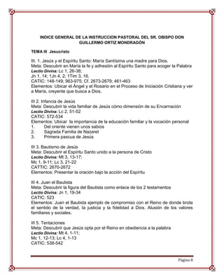 INDICE GENERAL DE LA INSTRUCCION PASTORAL DEL SR. OBISPO DON
                    GUILLERMO ORTIZ MONDRAGÓN

TEMA III Jesucristo

III. 1. Jesús y el Espíritu Santo: María Santísima una madre para Dios.
Meta: Descubrir en María la fe y adhesión al Espíritu Santo para acoger la Palabra
Lectio Divina: Lc 1, 26-38;
Jn 1, 14; 1Jn 4, 2; 1Tim 3, 16.
CATIC: 148-149; 963-975; Cf. 2673-2679; 461-463
Elementos: Ubicar el Ángel y el Rosario en el Proceso de Iniciación Cristiana y ver
a María, creyente que busca a Dios.

III 2. Infancia de Jesús
Meta: Descubrir la vida familiar de Jesús cómo dimensión de su Encarnación
Lectio Divina: Lc 2, 51-52
CATIC: 572-534
Elementos: Ubicar la importancia de la educación familiar y la vocación personal
1.       Del oriente vienen unos sabios
2.       Sagrada Familia de Nazaret
3.       Primera pascua de Jesús

III 3. Bautismo de Jesús
Meta: Descubrir el Espíritu Santo unido a la persona de Cristo
Lectio Divina: Mt 3, 13-17;
Mc 1, 9-11; Lc 3, 21-22
CATTIC: 2670-2672
Elementos: Presentar la oración bajo la acción del Espíritu

III 4. Juan el Bautista
Meta: Descubrir la figura del Bautista como enlace de los 2 testamentos
Lectio Divina: Jn 1, 19-34
CATIC: 523
Elementos: Juan el Bautista ejemplo de compromiso con el Reino de donde brota
el sentido de la verdad, la justicia y la fidelidad a Dios. Alusión de los valores
familiares y sociales.

III 5. Tentaciones
Meta: Descubrir que Jesús opta por el Reino en obediencia a la palabra
Lectio Divina: Mt 4, 1-11;
Mc 1, 12-13; Lc 4, 1-13
CATIC: 538-542


                                                                           Página 8
 