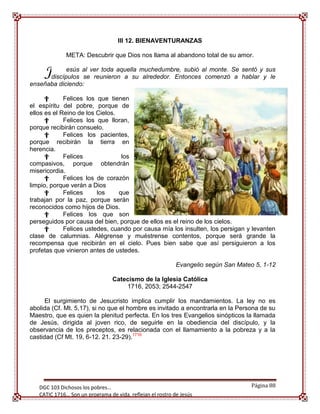 III 12. BIENAVENTURANZAS

              META: Descubrir que Dios nos llama al abandono total de su amor.


     J      esús al ver toda aquella muchedumbre, subió al monte. Se sentó y sus
      discípulos se reunieron a su alrededor. Entonces comenzó a hablar y le
enseñaba diciendo:

      †      Felices los que tienen
el espíritu del pobre, porque de
ellos es el Reino de los Cielos.
      †      Felices los que lloran,
porque recibirán consuelo.
      †      Felices los pacientes,
porque recibirán la tierra en
herencia.
      †      Felices              los
compasivos, porque obtendrán
misericordia.
      †      Felices los de corazón
limpio, porque verán a Dios
      †      Felices     los     que
trabajan por la paz, porque serán
reconocidos como hijos de Dios.
      †      Felices los que son
perseguidos por causa del bien, porque de ellos es el reino de los cielos.
      †      Felices ustedes, cuando por causa mía los insulten, los persigan y levanten
clase de calumnias. Alégrense y muéstrense contentos, porque será grande la
recompensa que recibirán en el cielo. Pues bien sabe que así persiguieron a los
profetas que vinieron antes de ustedes.

                                                            Evangelio según San Mateo 5, 1-12

                                 Catecismo de la Iglesia Católica
                                     1716, 2053; 2544-2547

      El surgimiento de Jesucristo implica cumplir los mandamientos. La ley no es
abolida (Cf. Mt. 5,17), si no que el hombre es invitado a encontrarla en la Persona de su
Maestro, que es quien la plenitud perfecta. En los tres Evangelios sinópticos la llamada
de Jesús, dirigida al joven rico, de seguirle en la obediencia del discípulo, y la
observancia de los preceptos, es relacionada con el llamamiento a la pobreza y a la
castidad (Cf Mt. 19, 6-12. 21. 23-29).1716




     [Escribir texto]
   DGC 103 Dichosos los pobres…                                                     Página 88
   CATIC 1716… Son un programa de vida, reflejan el rostro de Jesús
 